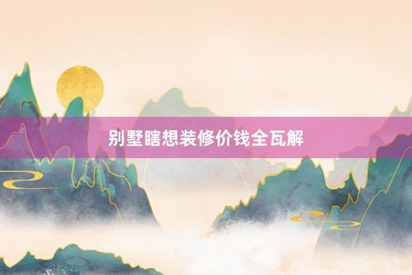 别墅瞎想装修价钱全瓦解