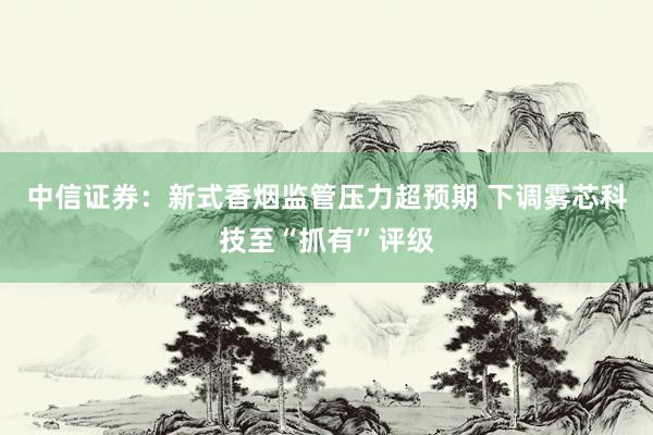 中信证券：新式香烟监管压力超预期 下调雾芯科技至“抓有”评级